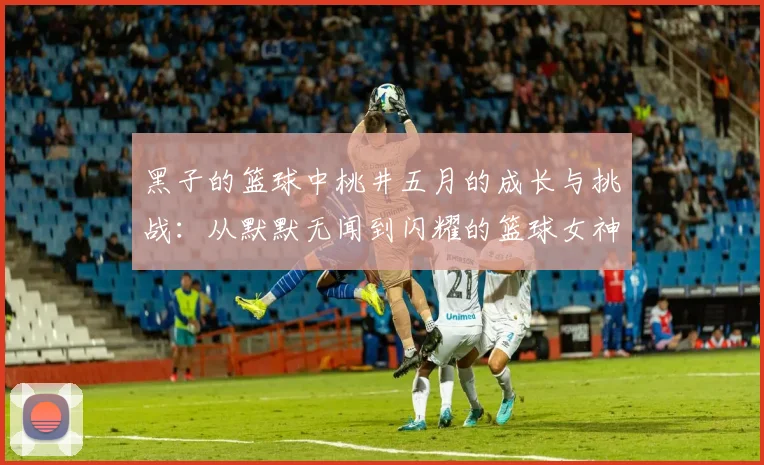 黑子的篮球中桃井五月的成长与挑战：从默默无闻到闪耀的篮球女神之路