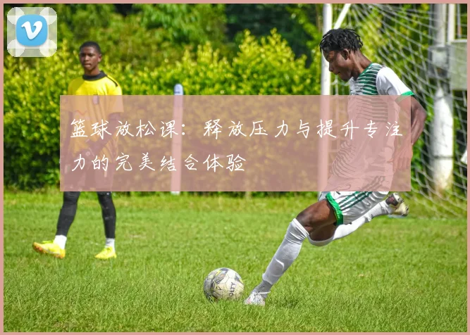 篮球放松课：释放压力与提升专注力的完美结合体验