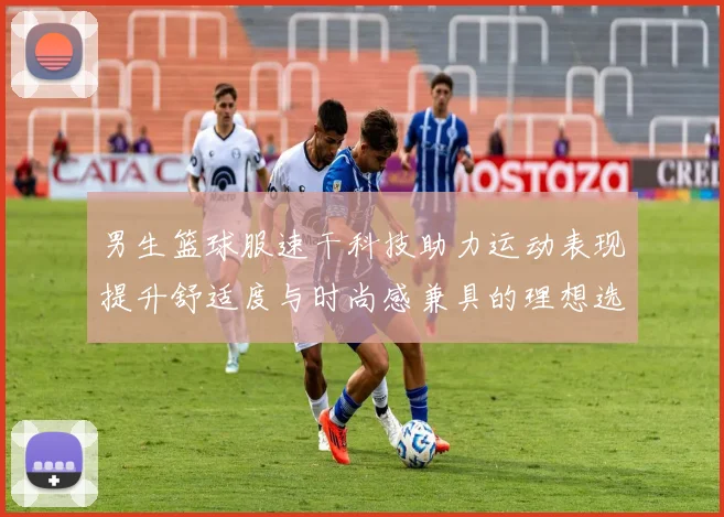 男生篮球服速干科技助力运动表现提升舒适度与时尚感兼具的理想选择