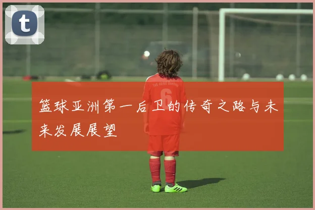 篮球亚洲第一后卫的传奇之路与未来发展展望
