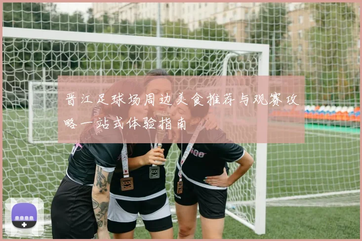 晋江足球场周边美食推荐与观赛攻略一站式体验指南