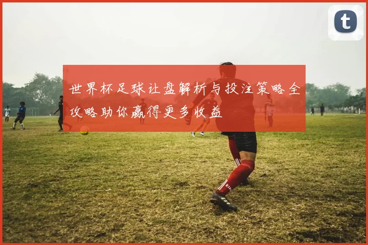 世界杯足球让盘解析与投注策略全攻略助你赢得更多收益