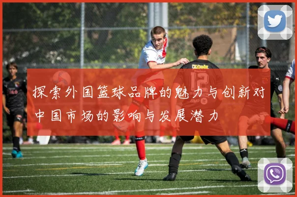 探索外国篮球品牌的魅力与创新对中国市场的影响与发展潜力