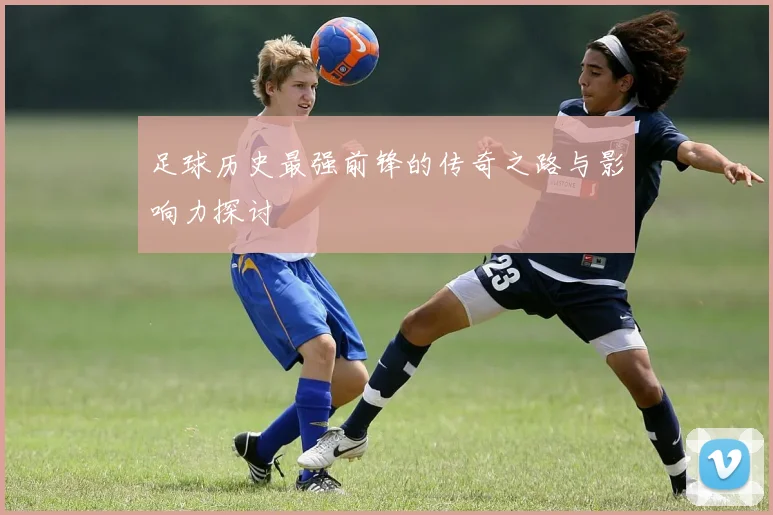 足球历史最强前锋的传奇之路与影响力探讨